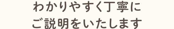 わかりやすく丁寧にご説明をいたします